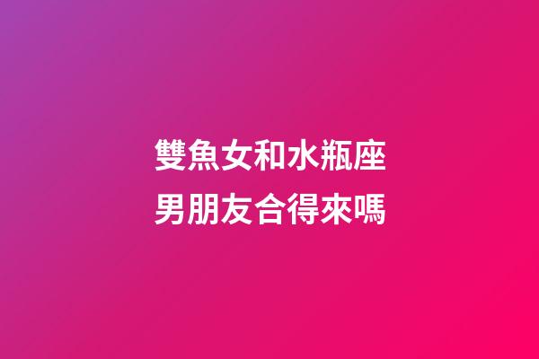 雙魚女和水瓶座男朋友合得來嗎-第1張-星座運勢-玄機派