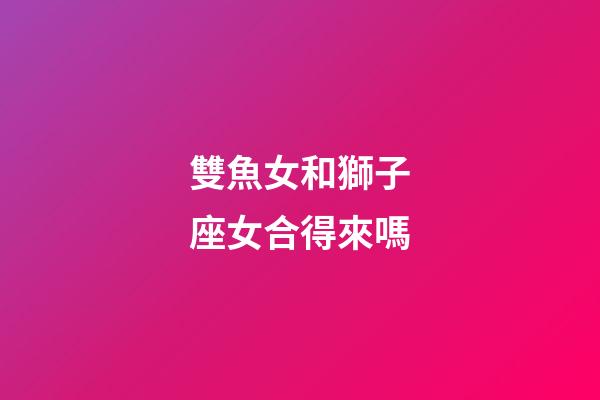 雙魚女和獅子座女合得來嗎-第1張-星座運勢-玄機派