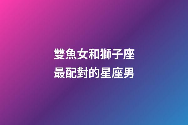 雙魚女和獅子座最配對的星座男-第1張-星座運勢-玄機派
