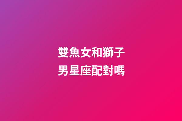 雙魚女和獅子男星座配對嗎-第1張-星座運勢-玄機派