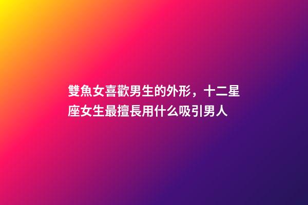 雙魚女喜歡男生的外形，十二星座女生最擅長用什么吸引男人-第1張-觀點-玄機派