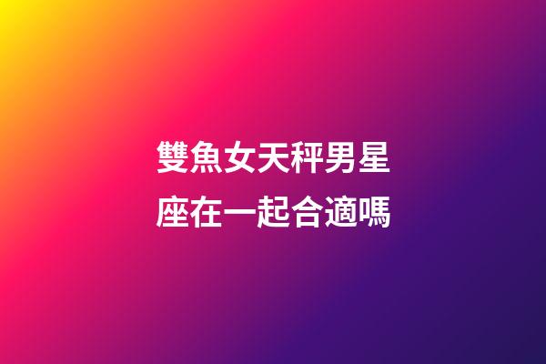 雙魚女天秤男星座在一起合適嗎-第1張-星座運(yùn)勢-玄機(jī)派