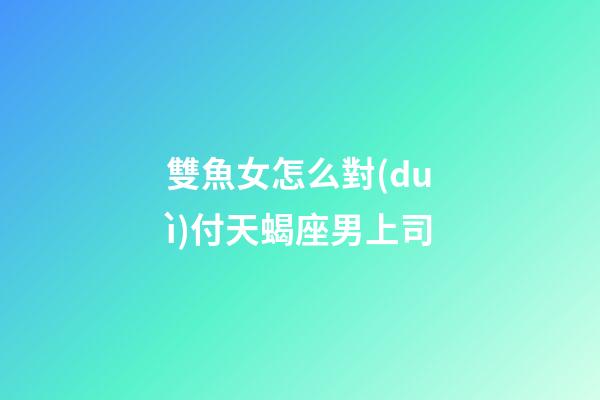 雙魚女怎么對(duì)付天蝎座男上司-第1張-星座運(yùn)勢-玄機(jī)派