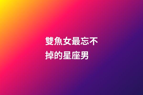 雙魚女最忘不掉的星座男-第1張-星座運勢-玄機派