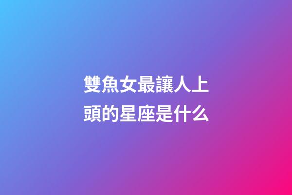雙魚女最讓人上頭的星座是什么-第1張-星座運勢-玄機派