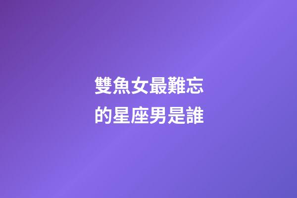 雙魚女最難忘的星座男是誰
