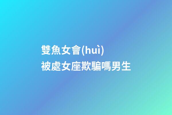 雙魚女會(huì)被處女座欺騙嗎男生-第1張-星座運(yùn)勢(shì)-玄機(jī)派