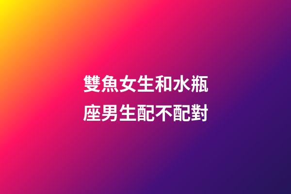 雙魚女生和水瓶座男生配不配對-第1張-星座運勢-玄機派