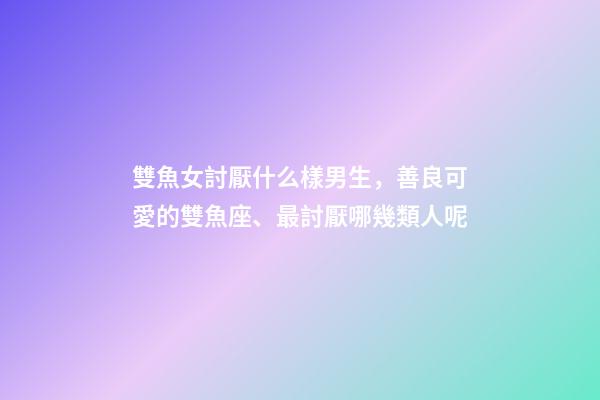 雙魚女討厭什么樣男生，善良可愛的雙魚座、最討厭哪幾類人呢-第1張-觀點-玄機派