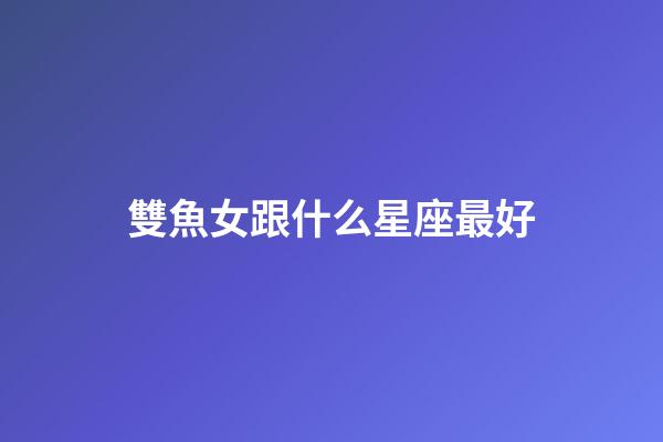 雙魚女跟什么星座最好-第1張-星座運(yùn)勢(shì)-玄機(jī)派