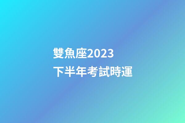 雙魚座2023下半年考試時運