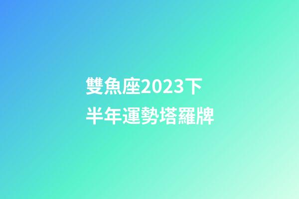 雙魚座2023下半年運勢塔羅牌-第1張-星座運勢-玄機派