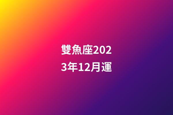 雙魚座2023年12月運-第1張-星座運勢-玄機派