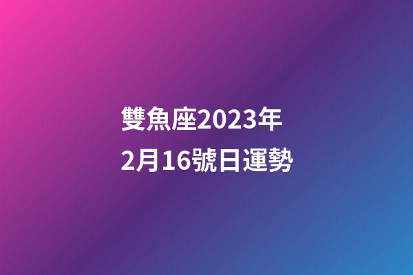 雙魚座2023年2月16號日運勢-第1張-星座運勢-玄機派