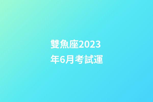 雙魚座2023年6月考試運-第1張-星座運勢-玄機(jī)派