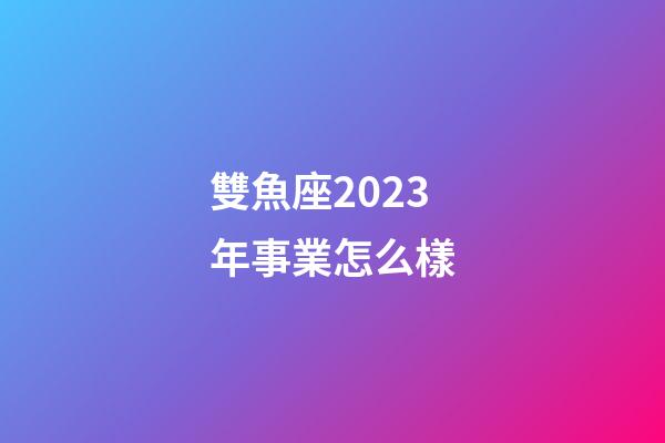 雙魚座2023年事業怎么樣-第1張-星座運勢-玄機派