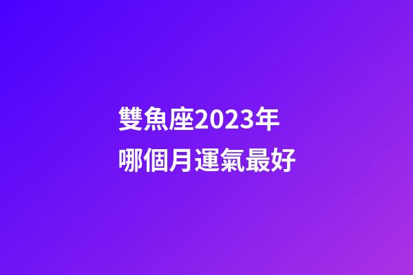 雙魚座2023年哪個月運氣最好-第1張-星座運勢-玄機派