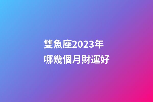 雙魚座2023年哪幾個月財運好-第1張-星座運勢-玄機派