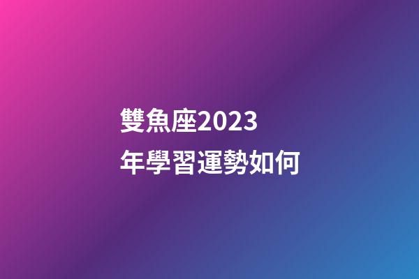 雙魚座2023年學習運勢如何-第1張-星座運勢-玄機派