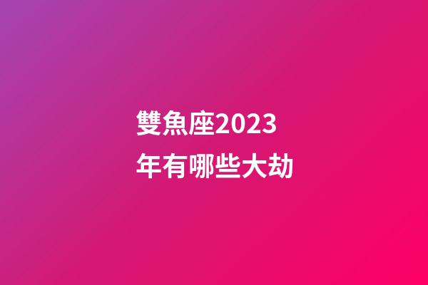 雙魚座2023年有哪些大劫-第1張-星座運勢-玄機派