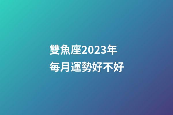 雙魚座2023年每月運勢好不好-第1張-星座運勢-玄機派