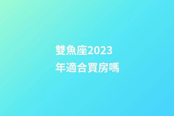 雙魚座2023年適合買房嗎-第1張-星座運勢-玄機派