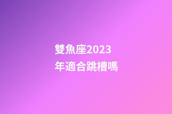 雙魚座2023年適合跳槽嗎-第1張-星座運勢-玄機派