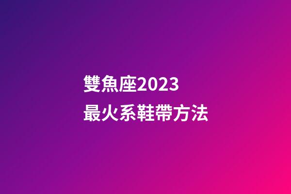雙魚座2023最火系鞋帶方法