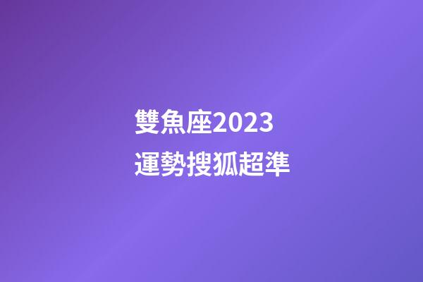 雙魚座2023運勢搜狐超準-第1張-星座運勢-玄機派