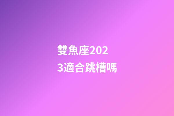 雙魚座2023適合跳槽嗎-第1張-星座運(yùn)勢-玄機(jī)派