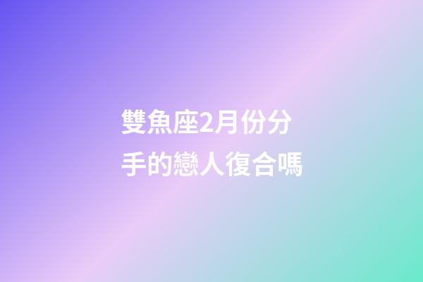 雙魚座2月份分手的戀人復合嗎-第1張-星座運勢-玄機派
