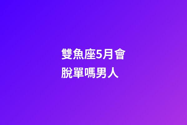 雙魚座5月會脫單嗎男人-第1張-星座運勢-玄機派