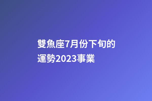 雙魚座7月份下旬的運勢2023事業-第1張-星座運勢-玄機派