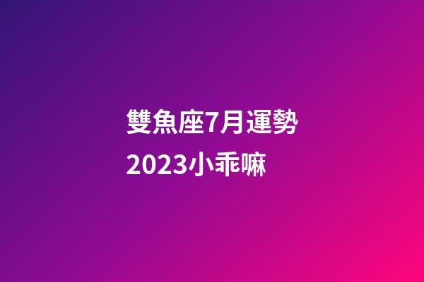 雙魚座7月運勢2023小乖嘛-第1張-星座運勢-玄機派