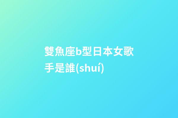 雙魚座b型日本女歌手是誰(shuí)-第1張-星座運(yùn)勢(shì)-玄機(jī)派