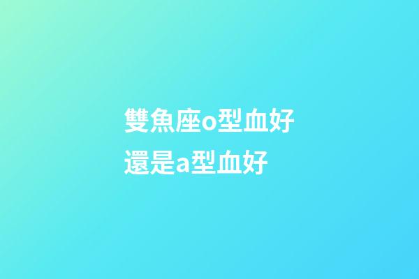 雙魚座o型血好還是a型血好-第1張-星座運勢-玄機派
