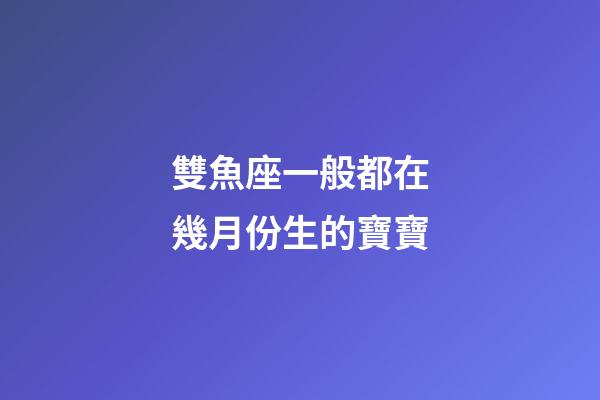 雙魚座一般都在幾月份生的寶寶-第1張-星座運勢-玄機派