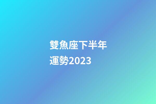 雙魚座下半年運勢2023-第1張-星座運勢-玄機派