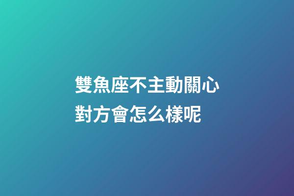 雙魚座不主動關心對方會怎么樣呢-第1張-星座運勢-玄機派