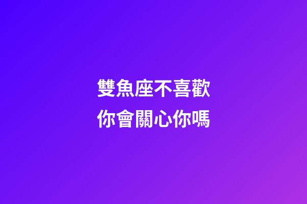 雙魚座不喜歡你會關心你嗎-第1張-星座運勢-玄機派