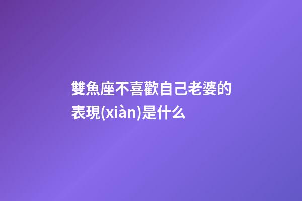 雙魚座不喜歡自己老婆的表現(xiàn)是什么-第1張-星座運(yùn)勢-玄機(jī)派