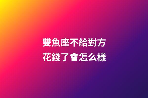 雙魚座不給對方花錢了會怎么樣-第1張-星座運勢-玄機派