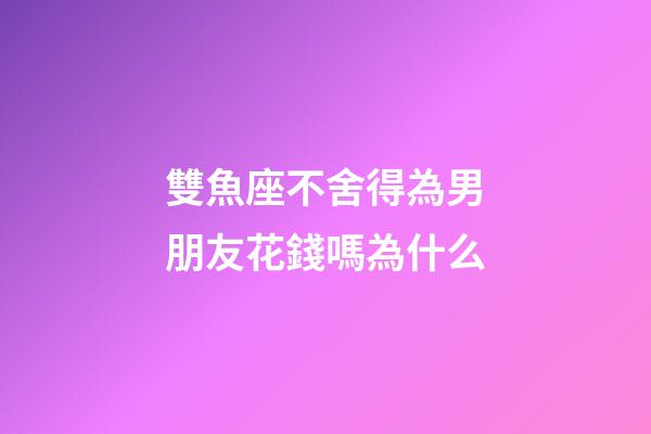 雙魚座不舍得為男朋友花錢嗎為什么-第1張-星座運勢-玄機派