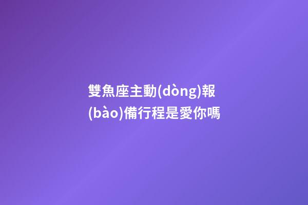 雙魚座主動(dòng)報(bào)備行程是愛你嗎