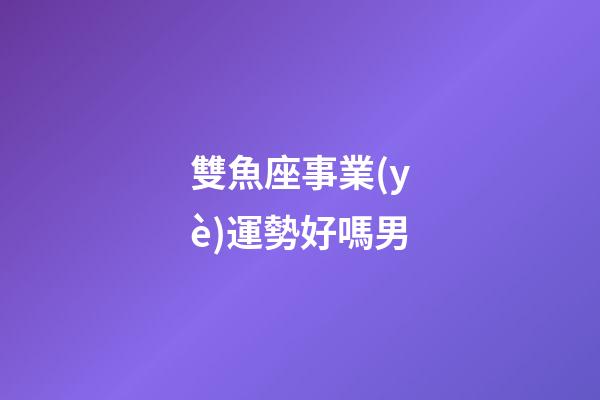 雙魚座事業(yè)運勢好嗎男-第1張-星座運勢-玄機派