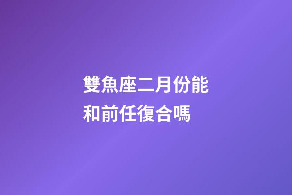 雙魚座二月份能和前任復合嗎-第1張-星座運勢-玄機派