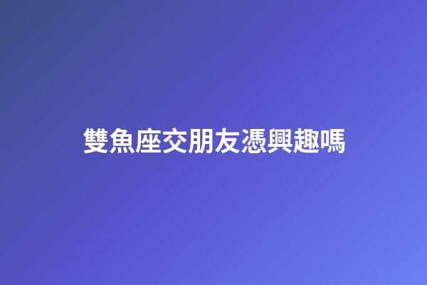 雙魚座交朋友憑興趣嗎-第1張-星座運(yùn)勢-玄機(jī)派