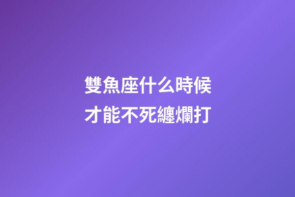 雙魚座什么時候才能不死纏爛打-第1張-星座運勢-玄機派