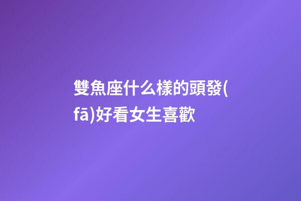 雙魚座什么樣的頭發(fā)好看女生喜歡-第1張-星座運勢-玄機派