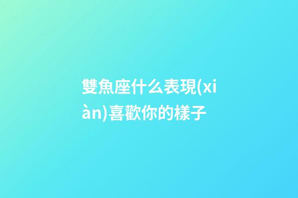 雙魚座什么表現(xiàn)喜歡你的樣子-第1張-星座運(yùn)勢-玄機(jī)派
